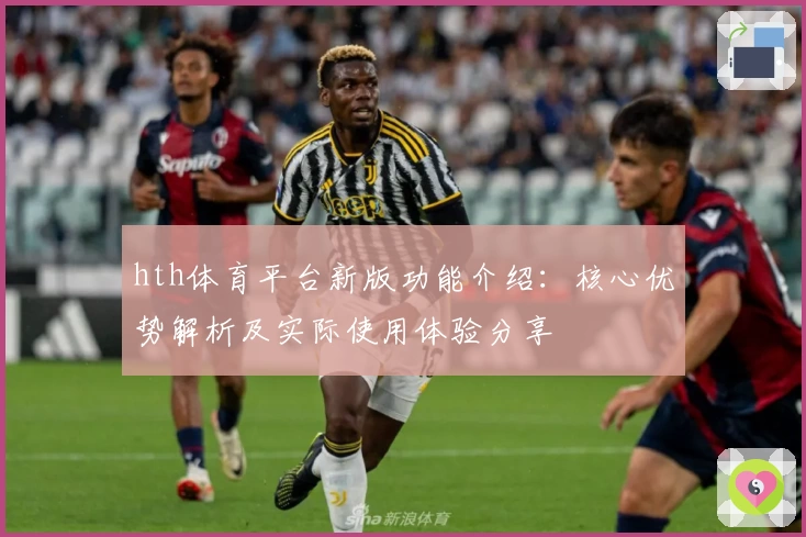hth体育平台新版功能介绍：核心优势解析及实际使用体验分享