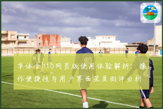 华体会hth网页版使用体验解析：操作便捷性与用户界面深度测评分析
