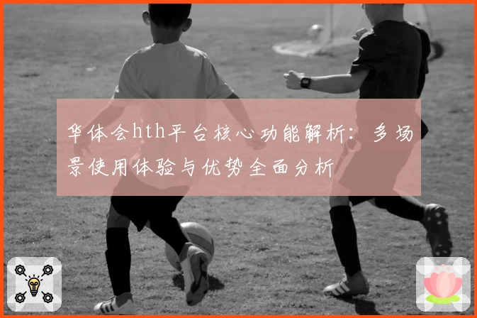 华体会hth平台核心功能解析：多场景使用体验与优势全面分析