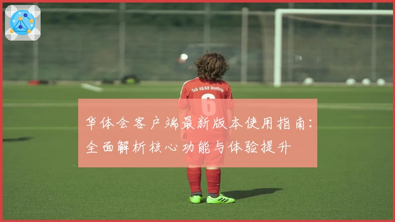 华体会客户端最新版本使用指南：全面解析核心功能与体验提升