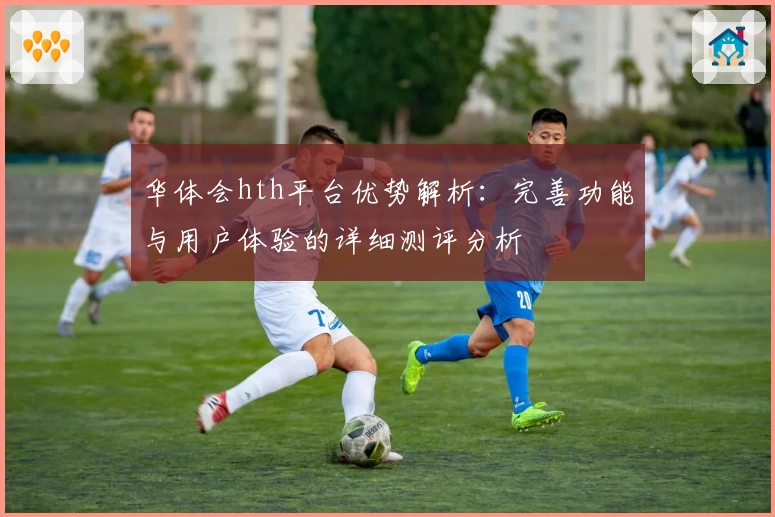 华体会hth平台优势解析：完善功能与用户体验的详细测评分析